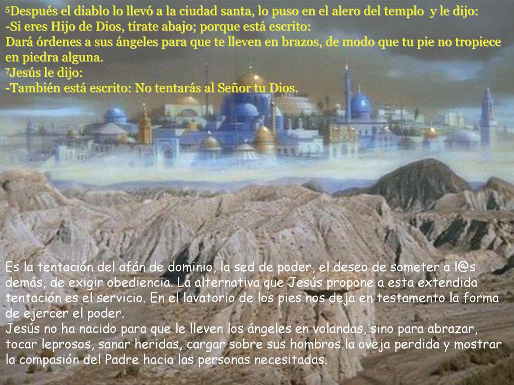 5Después el diablo lo llevó a la ciudad santa, lo puso en el alero del templo y le dijo: -Si eres Hijo de Dios, tírate abajo; porque está escrito: Dará órdenes a sus ángeles para que te lleven en brazos, de modo que tu pie no tropiece en piedra alguna. 7Jesús le dijo: -También está escrito: No tentarás al Señor tu Dios.