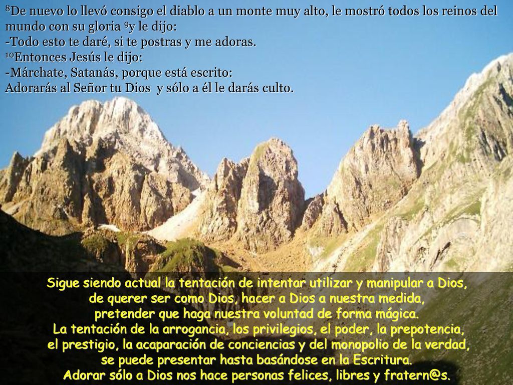 8De nuevo lo llevó consigo el diablo a un monte muy alto, le mostró todos los reinos del mundo con su gloria 9y le dijo: -Todo esto te daré, si te postras y me adoras. 10Entonces Jesús le dijo: -Márchate, Satanás, porque está escrito: Adorarás al Señor tu Dios y sólo a él le darás culto.