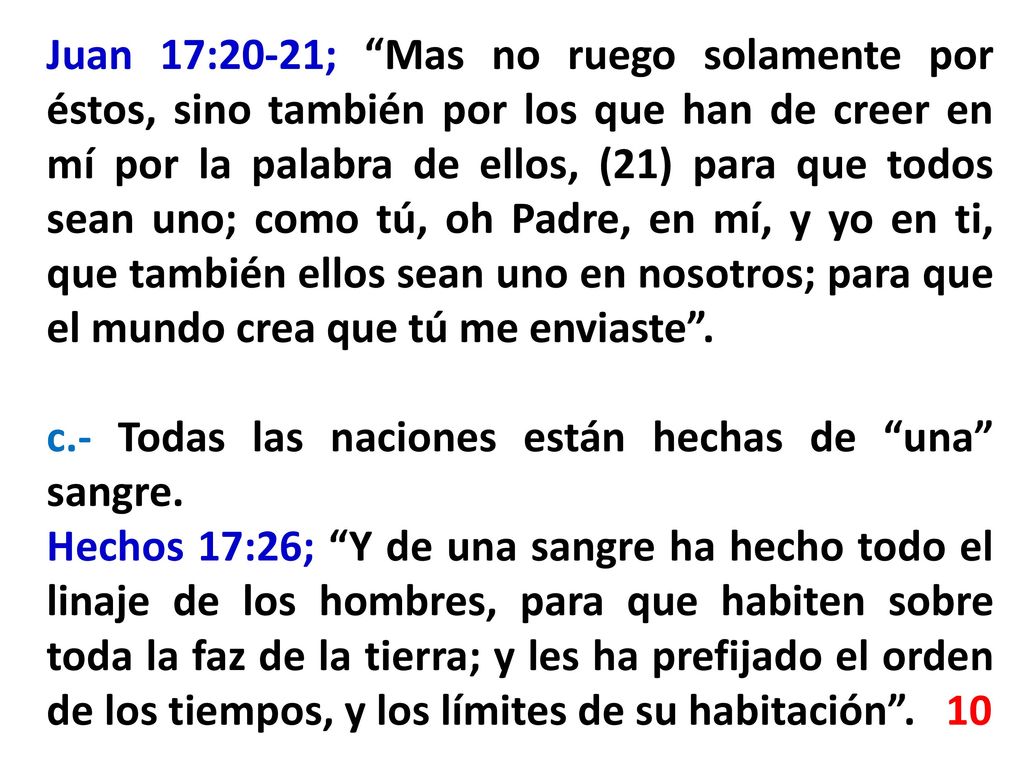 Juan 17:20-21; Mas no ruego solamente por éstos, sino también por los que han de creer en mí por la palabra de ellos, (21) para que todos sean uno; como tú, oh Padre, en mí, y yo en ti, que también ellos sean uno en nosotros; para que el mundo crea que tú me enviaste .