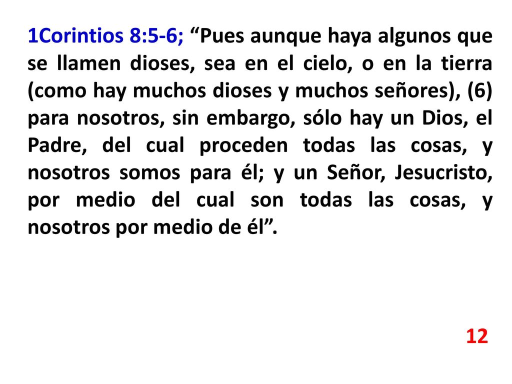 1Corintios 8:5-6; Pues aunque haya algunos que se llamen dioses, sea en el cielo, o en la tierra (como hay muchos dioses y muchos señores), (6) para nosotros, sin embargo, sólo hay un Dios, el Padre, del cual proceden todas las cosas, y nosotros somos para él; y un Señor, Jesucristo, por medio del cual son todas las cosas, y nosotros por medio de él .
