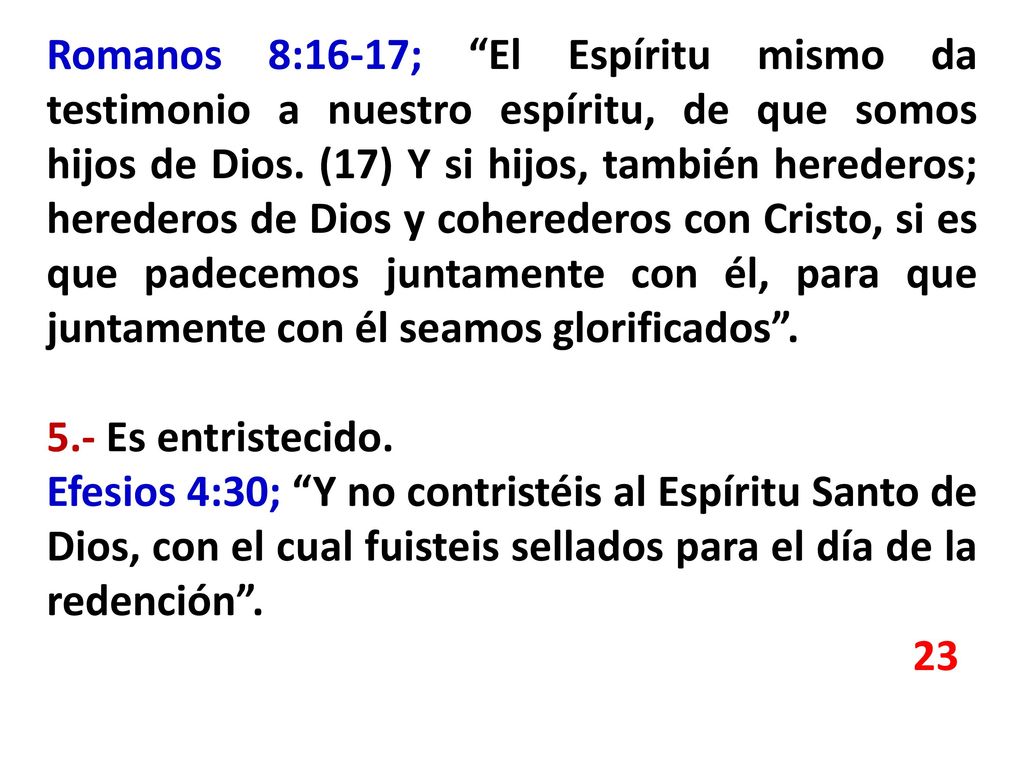 Romanos 8:16-17; El Espíritu mismo da testimonio a nuestro espíritu, de que somos hijos de Dios. (17) Y si hijos, también herederos; herederos de Dios y coherederos con Cristo, si es que padecemos juntamente con él, para que juntamente con él seamos glorificados .
