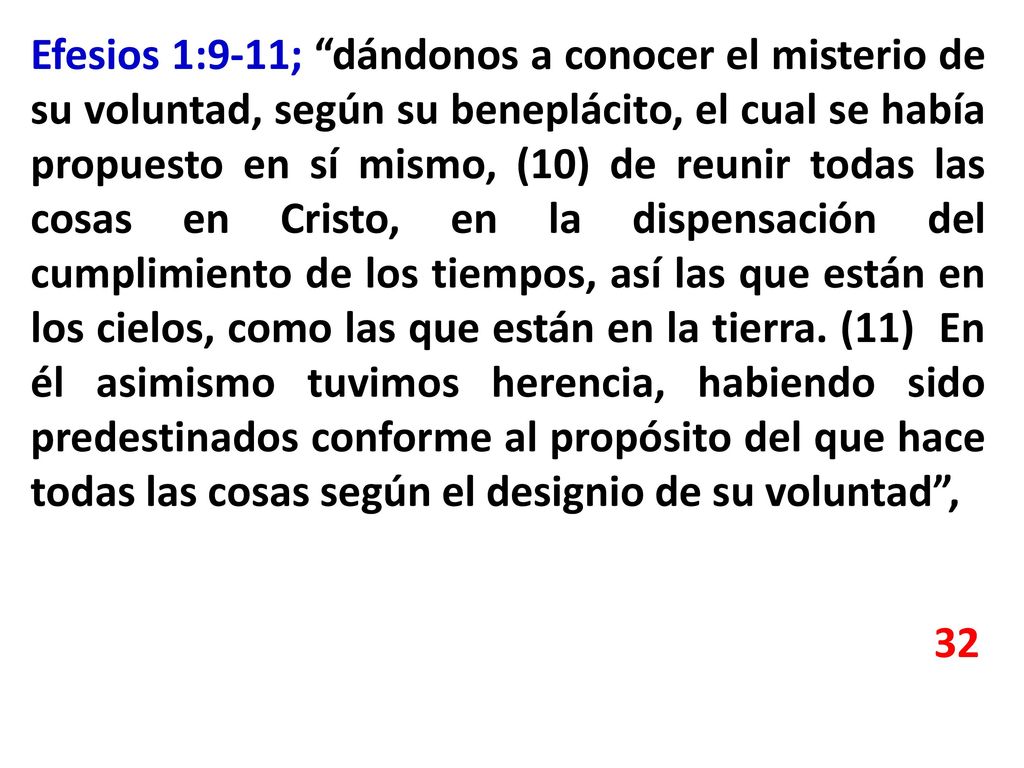 Efesios 1:9-11; dándonos a conocer el misterio de su voluntad, según su beneplácito, el cual se había propuesto en sí mismo, (10) de reunir todas las cosas en Cristo, en la dispensación del cumplimiento de los tiempos, así las que están en los cielos, como las que están en la tierra. (11) En él asimismo tuvimos herencia, habiendo sido predestinados conforme al propósito del que hace todas las cosas según el designio de su voluntad ,