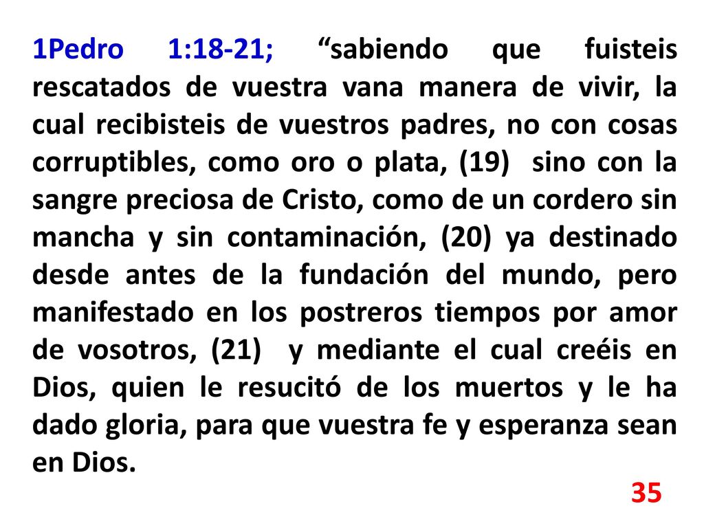 1Pedro 1:18-21; sabiendo que fuisteis rescatados de vuestra vana manera de vivir, la cual recibisteis de vuestros padres, no con cosas corruptibles, como oro o plata, (19) sino con la sangre preciosa de Cristo, como de un cordero sin mancha y sin contaminación, (20) ya destinado desde antes de la fundación del mundo, pero manifestado en los postreros tiempos por amor de vosotros, (21) y mediante el cual creéis en Dios, quien le resucitó de los muertos y le ha dado gloria, para que vuestra fe y esperanza sean en Dios.
