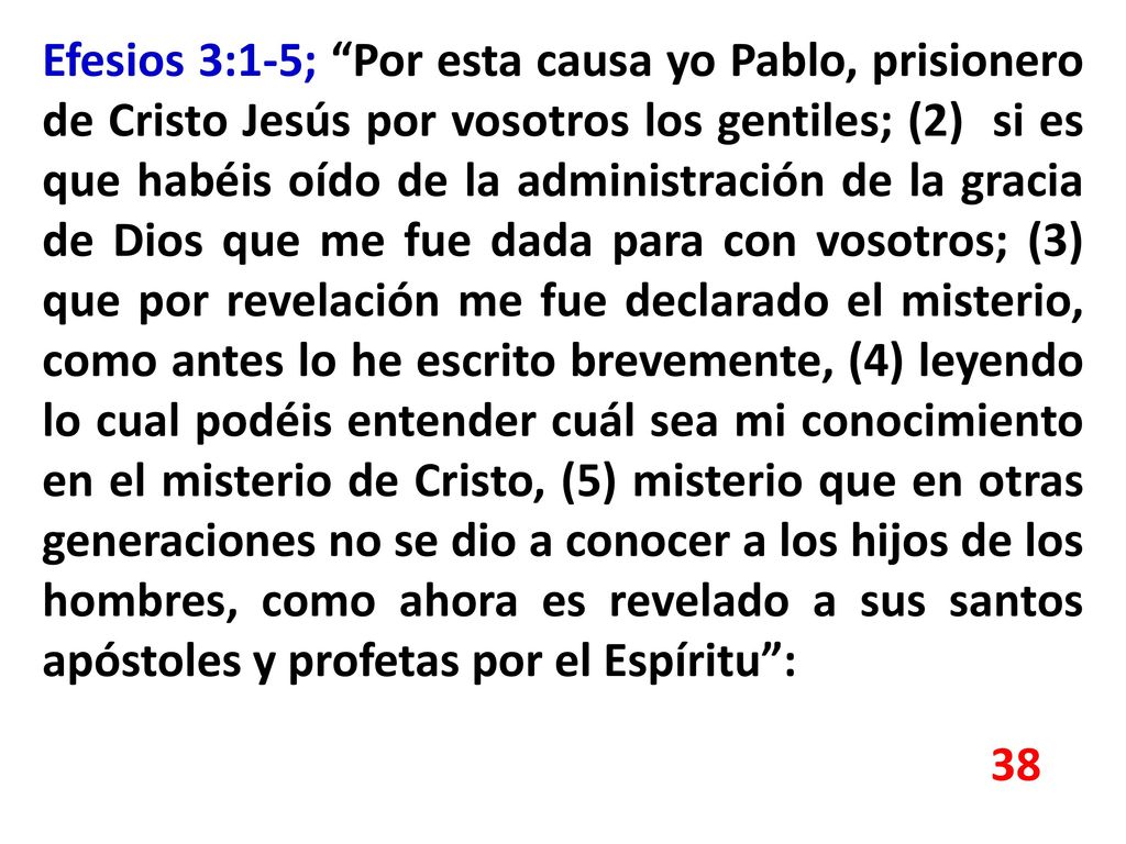 Efesios 3:1-5; Por esta causa yo Pablo, prisionero de Cristo Jesús por vosotros los gentiles; (2) si es que habéis oído de la administración de la gracia de Dios que me fue dada para con vosotros; (3) que por revelación me fue declarado el misterio, como antes lo he escrito brevemente, (4) leyendo lo cual podéis entender cuál sea mi conocimiento en el misterio de Cristo, (5) misterio que en otras generaciones no se dio a conocer a los hijos de los hombres, como ahora es revelado a sus santos apóstoles y profetas por el Espíritu :