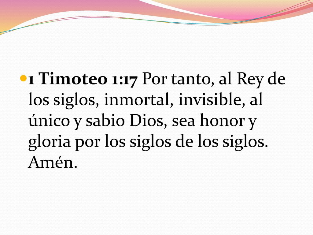 1 Timoteo 1:17 Por tanto, al Rey de los siglos, inmortal, invisible, al único y sabio Dios, sea honor y gloria por los siglos de los siglos.