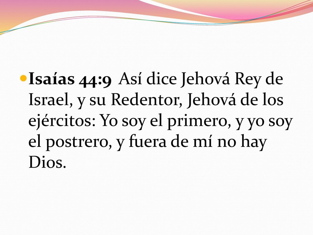 Isaías 44:9 Así dice Jehová Rey de Israel, y su Redentor, Jehová de los ejércitos: Yo soy el primero, y yo soy el postrero, y fuera de mí no hay Dios.