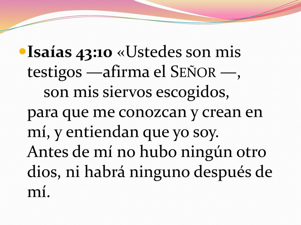 Isaías 43:10 «Ustedes son mis testigos —afirma el Señor —, son mis siervos escogidos, para que me conozcan y crean en mí, y entiendan que yo soy.