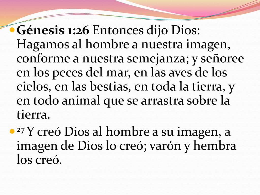 Génesis 1:26 Entonces dijo Dios: Hagamos al hombre a nuestra imagen, conforme a nuestra semejanza; y señoree en los peces del mar, en las aves de los cielos, en las bestias, en toda la tierra, y en todo animal que se arrastra sobre la tierra.