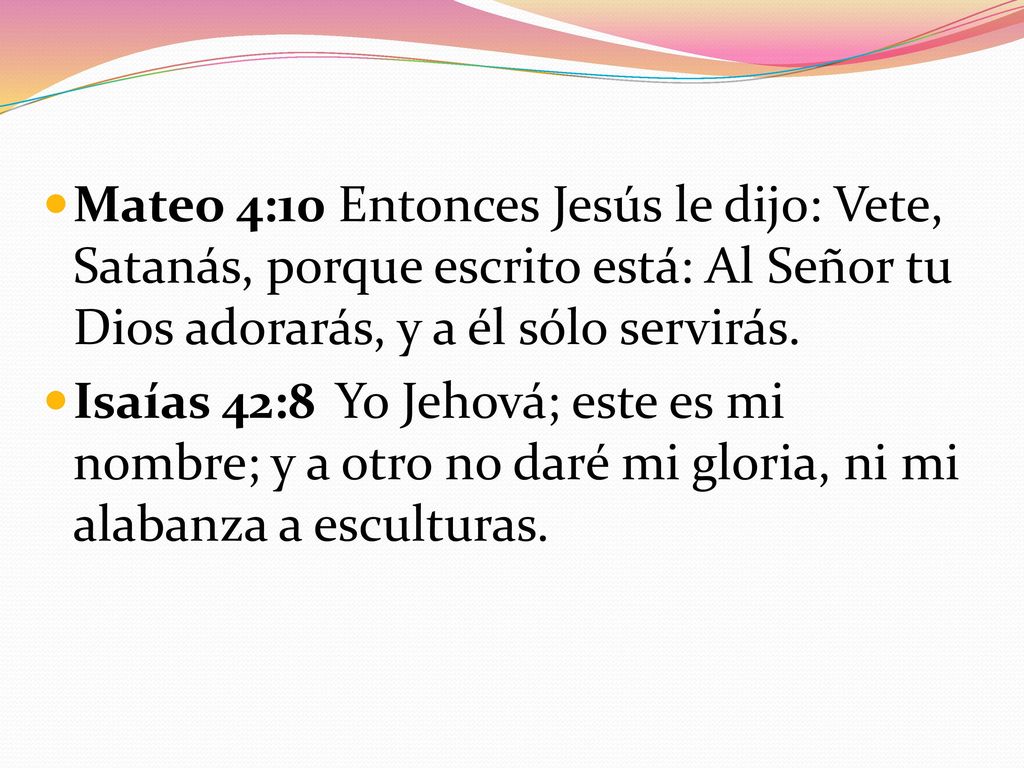Mateo 4:10 Entonces Jesús le dijo: Vete, Satanás, porque escrito está: Al Señor tu Dios adorarás, y a él sólo servirás.