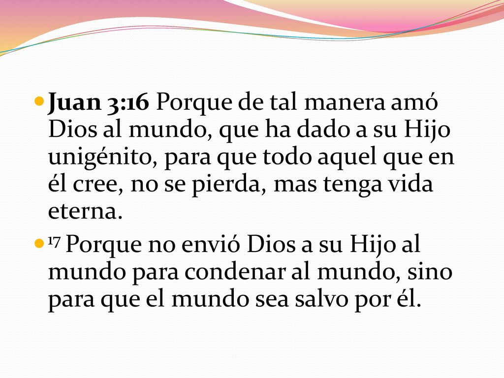 Juan 3:16 Porque de tal manera amó Dios al mundo, que ha dado a su Hijo unigénito, para que todo aquel que en él cree, no se pierda, mas tenga vida eterna.