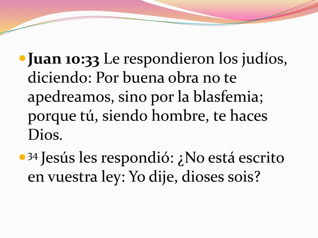 Juan 10:33 Le respondieron los judíos, diciendo: Por buena obra no te apedreamos, sino por la blasfemia; porque tú, siendo hombre, te haces Dios.