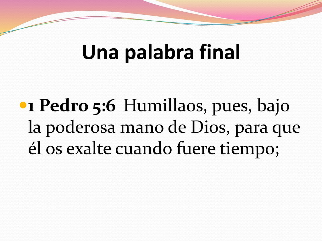 Una palabra final 1 Pedro 5:6 Humillaos, pues, bajo la poderosa mano de Dios, para que él os exalte cuando fuere tiempo;