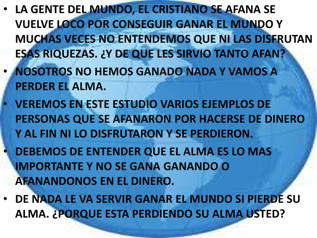 LA GENTE DEL MUNDO, EL CRISTIANO SE AFANA SE VUELVE LOCO POR CONSEGUIR GANAR EL MUNDO Y MUCHAS VECES NO ENTENDEMOS QUE NI LAS DISFRUTAN ESAS RIQUEZAS. ¿Y DE QUE LES SIRVIO TANTO AFAN