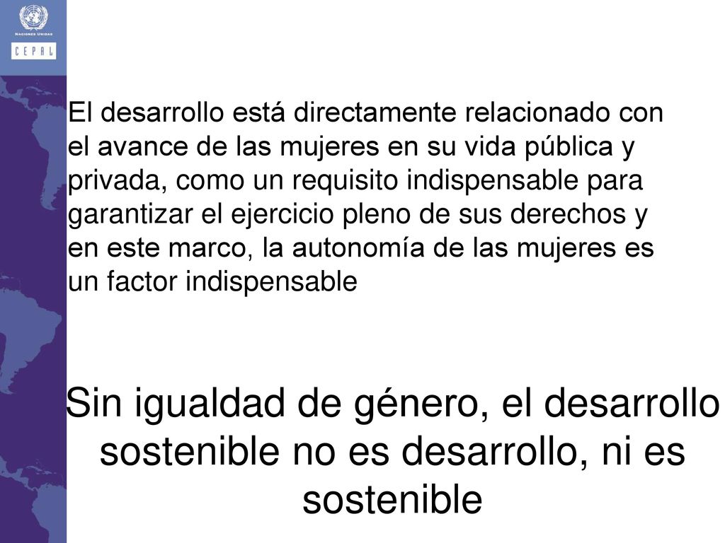 El desarrollo está directamente relacionado con el avance de las mujeres en su vida pública y privada, como un requisito indispensable para garantizar el ejercicio pleno de sus derechos y en este marco, la autonomía de las mujeres es un factor indispensable