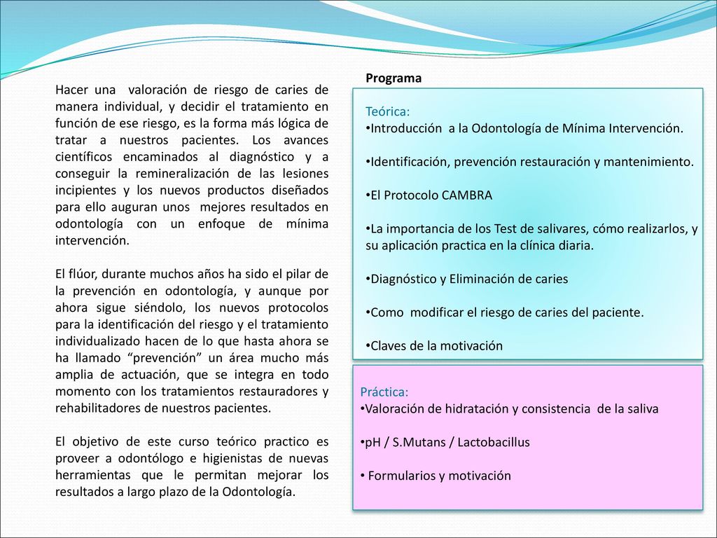 Hacer una valoración de riesgo de caries de manera individual, y decidir el tratamiento en función de ese riesgo, es la forma más lógica de tratar a nuestros pacientes. Los avances científicos encaminados al diagnóstico y a conseguir la remineralización de las lesiones incipientes y los nuevos productos diseñados para ello auguran unos mejores resultados en odontología con un enfoque de mínima intervención.