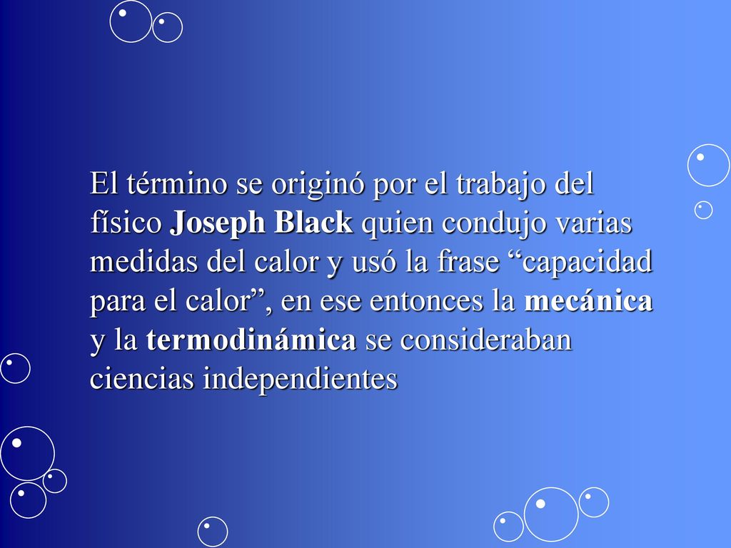 El término se originó por el trabajo del físico Joseph Black quien condujo varias medidas del calor y usó la frase capacidad para el calor , en ese entonces la mecánica y la termodinámica se consideraban ciencias independientes