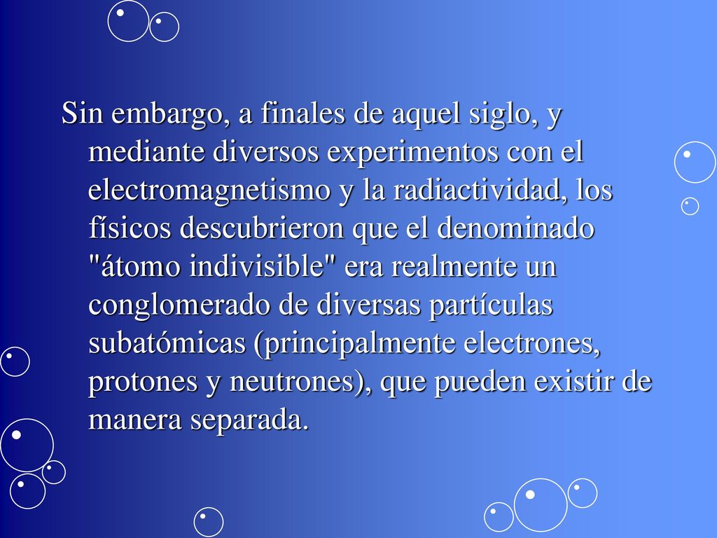 Sin embargo, a finales de aquel siglo, y mediante diversos experimentos con el electromagnetismo y la radiactividad, los físicos descubrieron que el denominado átomo indivisible era realmente un conglomerado de diversas partículas subatómicas (principalmente electrones, protones y neutrones), que pueden existir de manera separada.