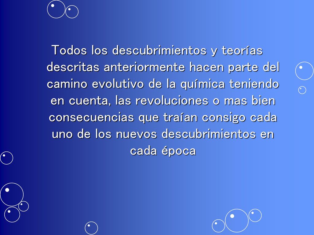 Todos los descubrimientos y teorías descritas anteriormente hacen parte del camino evolutivo de la química teniendo en cuenta, las revoluciones o mas bien consecuencias que traían consigo cada uno de los nuevos descubrimientos en cada época