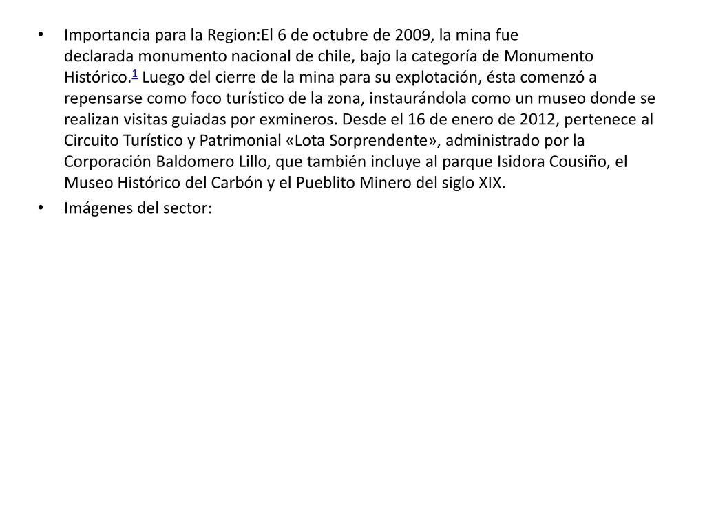 Importancia para la Region:El 6 de octubre de 2009, la mina fue declarada monumento nacional de chile, bajo la categoría de Monumento Histórico.1 Luego del cierre de la mina para su explotación, ésta comenzó a repensarse como foco turístico de la zona, instaurándola como un museo donde se realizan visitas guiadas por exmineros. Desde el 16 de enero de 2012, pertenece al Circuito Turístico y Patrimonial «Lota Sorprendente», administrado por la Corporación Baldomero Lillo, que también incluye al parque Isidora Cousiño, el Museo Histórico del Carbón y el Pueblito Minero del siglo XIX.