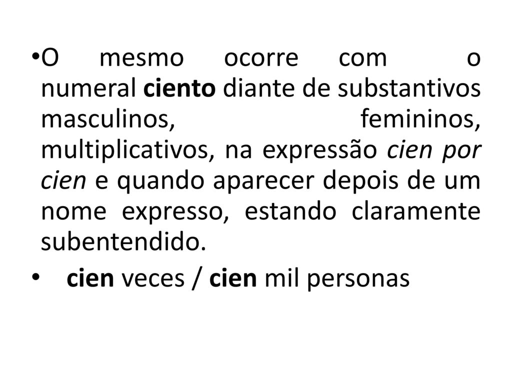 O mesmo ocorre com o numeral ciento diante de substantivos masculinos, femininos, multiplicativos, na expressão cien por cien e quando aparecer depois de um nome expresso, estando claramente subentendido.