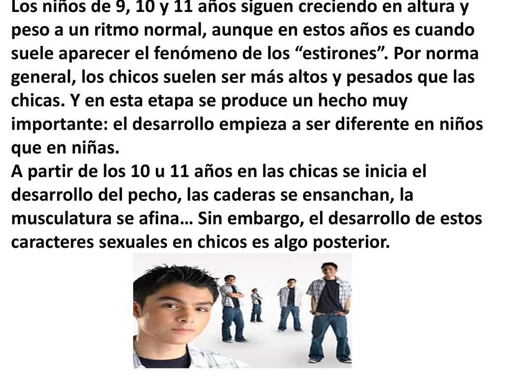 Los niños de 9, 10 y 11 años siguen creciendo en altura y peso a un ritmo normal, aunque en estos años es cuando suele aparecer el fenómeno de los estirones .