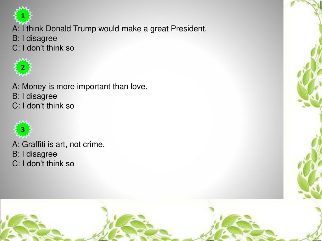 1 A: I think Donald Trump would make a great President. B: I disagree. C: I don’t think so. A: Money is more important than love.