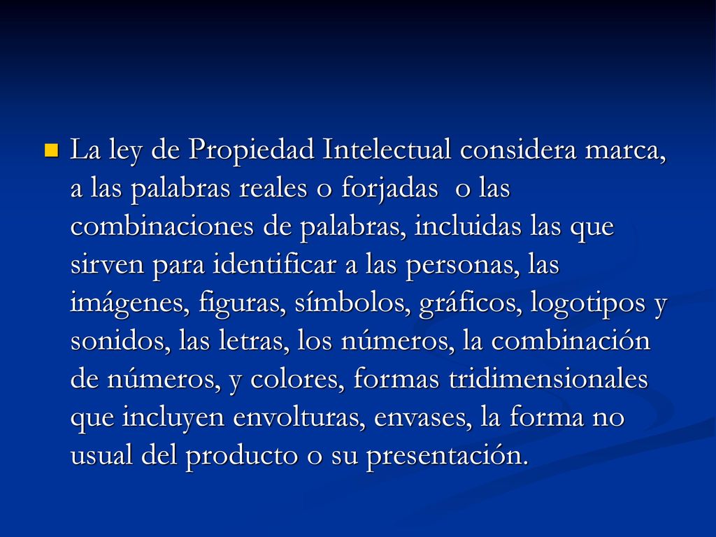 La ley de Propiedad Intelectual considera marca, a las palabras reales o forjadas o las combinaciones de palabras, incluidas las que sirven para identificar a las personas, las imágenes, figuras, símbolos, gráficos, logotipos y sonidos, las letras, los números, la combinación de números, y colores, formas tridimensionales que incluyen envolturas, envases, la forma no usual del producto o su presentación.