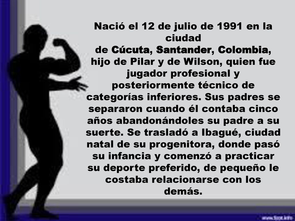 Nació el 12 de julio de 1991 en la ciudad de Cúcuta, Santander, Colombia, hijo de Pilar y de Wilson, quien fue jugador profesional y posteriormente técnico de categorías inferiores.