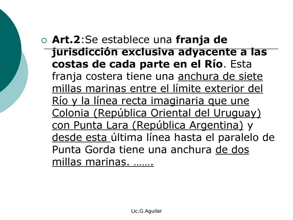 Art.2:Se establece una franja de jurisdicción exclusiva adyacente a las costas de cada parte en el Río. Esta franja costera tiene una anchura de siete millas marinas entre el límite exterior del Río y la línea recta imaginaria que une Colonia (República Oriental del Uruguay) con Punta Lara (República Argentina) y desde esta última línea hasta el paralelo de Punta Gorda tiene una anchura de dos millas marinas. …….