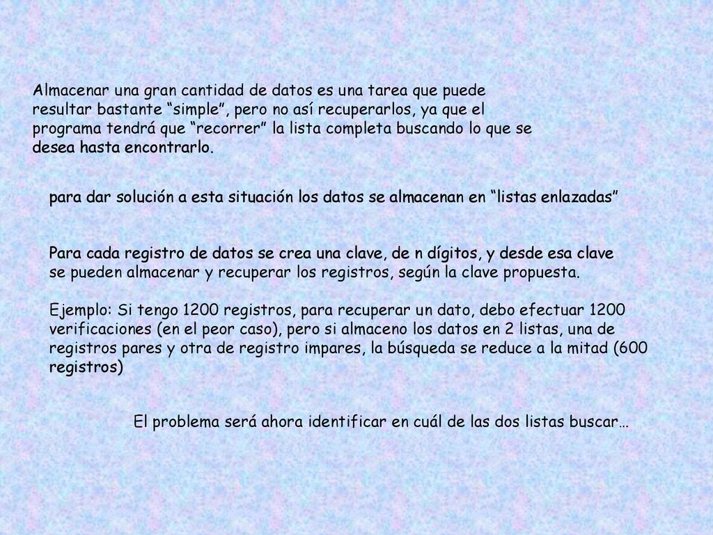 Almacenar una gran cantidad de datos es una tarea que puede resultar bastante simple , pero no así recuperarlos, ya que el programa tendrá que recorrer la lista completa buscando lo que se desea hasta encontrarlo.