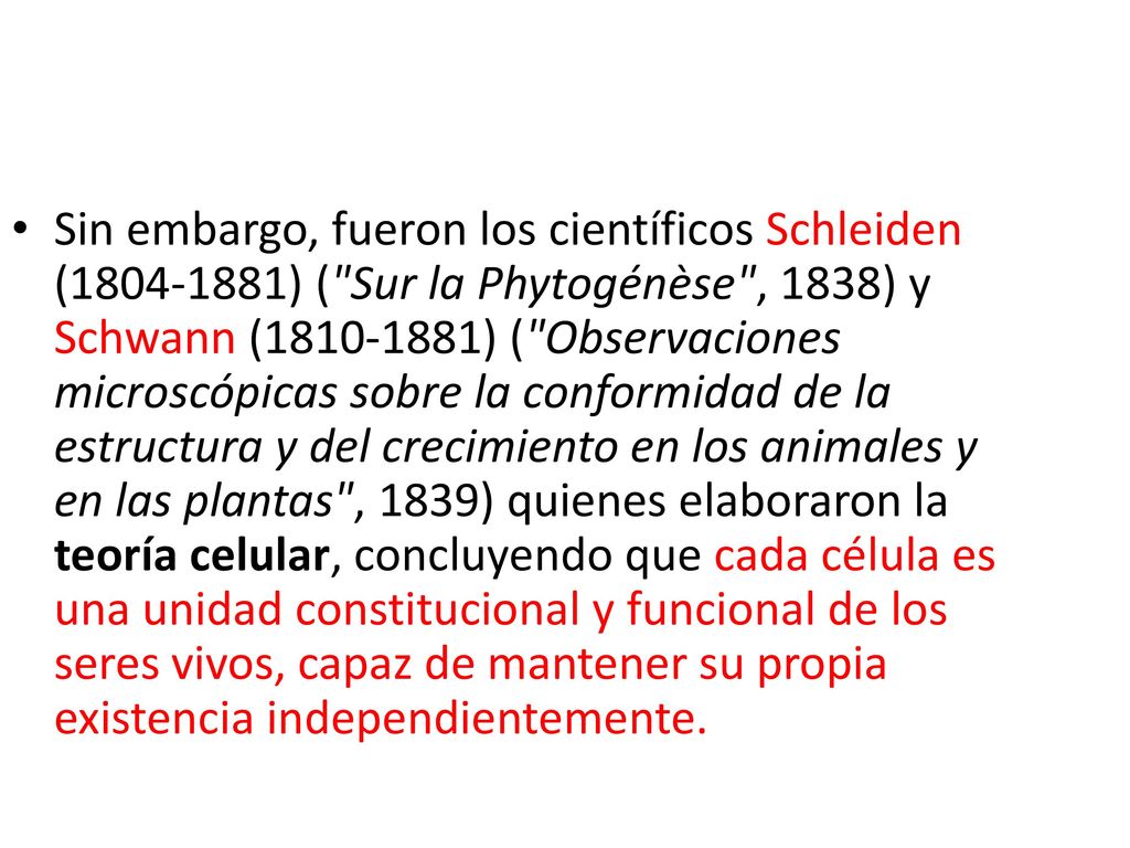 Sin embargo, fueron los científicos Schleiden ( ) ( Sur la Phytogénèse , 1838) y Schwann ( ) ( Observaciones microscópicas sobre la conformidad de la estructura y del crecimiento en los animales y en las plantas , 1839) quienes elaboraron la teoría celular, concluyendo que cada célula es una unidad constitucional y funcional de los seres vivos, capaz de mantener su propia existencia independientemente.