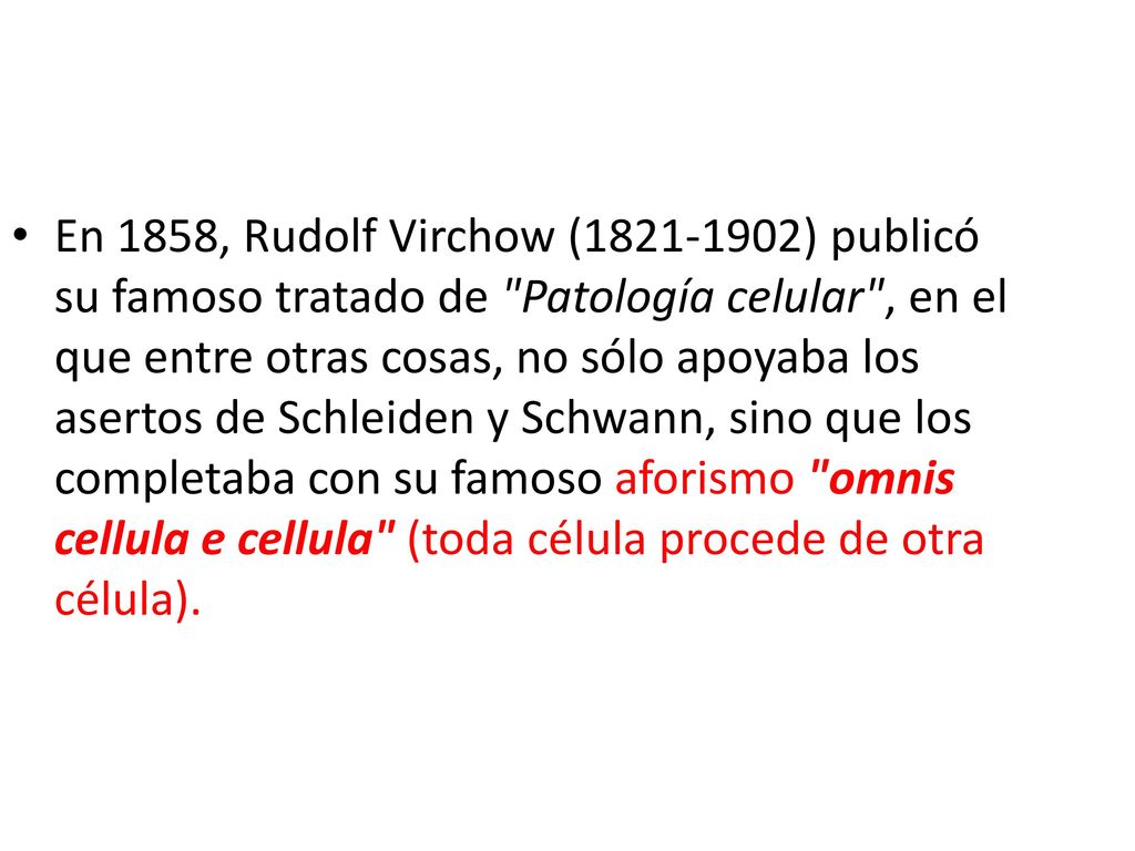 En 1858, Rudolf Virchow ( ) publicó su famoso tratado de Patología celular , en el que entre otras cosas, no sólo apoyaba los asertos de Schleiden y Schwann, sino que los completaba con su famoso aforismo omnis cellula e cellula (toda célula procede de otra célula).