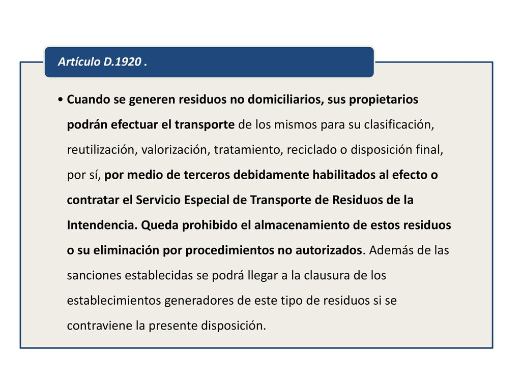 Cuando se generen residuos no domiciliarios, sus propietarios podrán efectuar el transporte de los mismos para su clasificación, reutilización, valorización, tratamiento, reciclado o disposición final, por sí, por medio de terceros debidamente habilitados al efecto o contratar el Servicio Especial de Transporte de Residuos de la Intendencia. Queda prohibido el almacenamiento de estos residuos o su eliminación por procedimientos no autorizados. Además de las sanciones establecidas se podrá llegar a la clausura de los establecimientos generadores de este tipo de residuos si se contraviene la presente disposición.