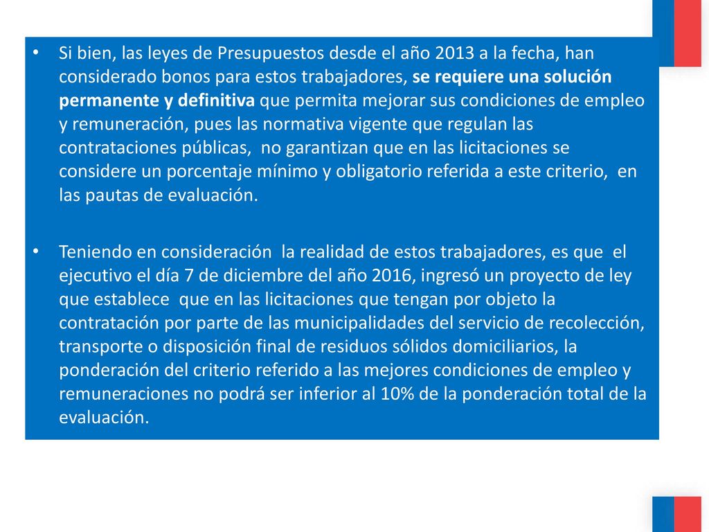 Si bien, las leyes de Presupuestos desde el año 2013 a la fecha, han considerado bonos para estos trabajadores, se requiere una solución permanente y definitiva que permita mejorar sus condiciones de empleo y remuneración, pues las normativa vigente que regulan las contrataciones públicas, no garantizan que en las licitaciones se considere un porcentaje mínimo y obligatorio referida a este criterio, en las pautas de evaluación.