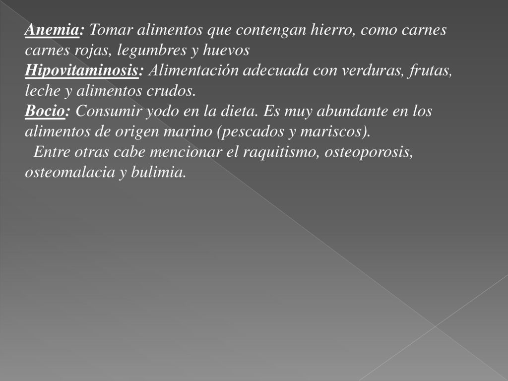 Anemia: Tomar alimentos que contengan hierro, como carnes carnes rojas, legumbres y huevos Hipovitaminosis: Alimentación adecuada con verduras, frutas, leche y alimentos crudos. Bocio: Consumir yodo en la dieta. Es muy abundante en los alimentos de origen marino (pescados y mariscos).
