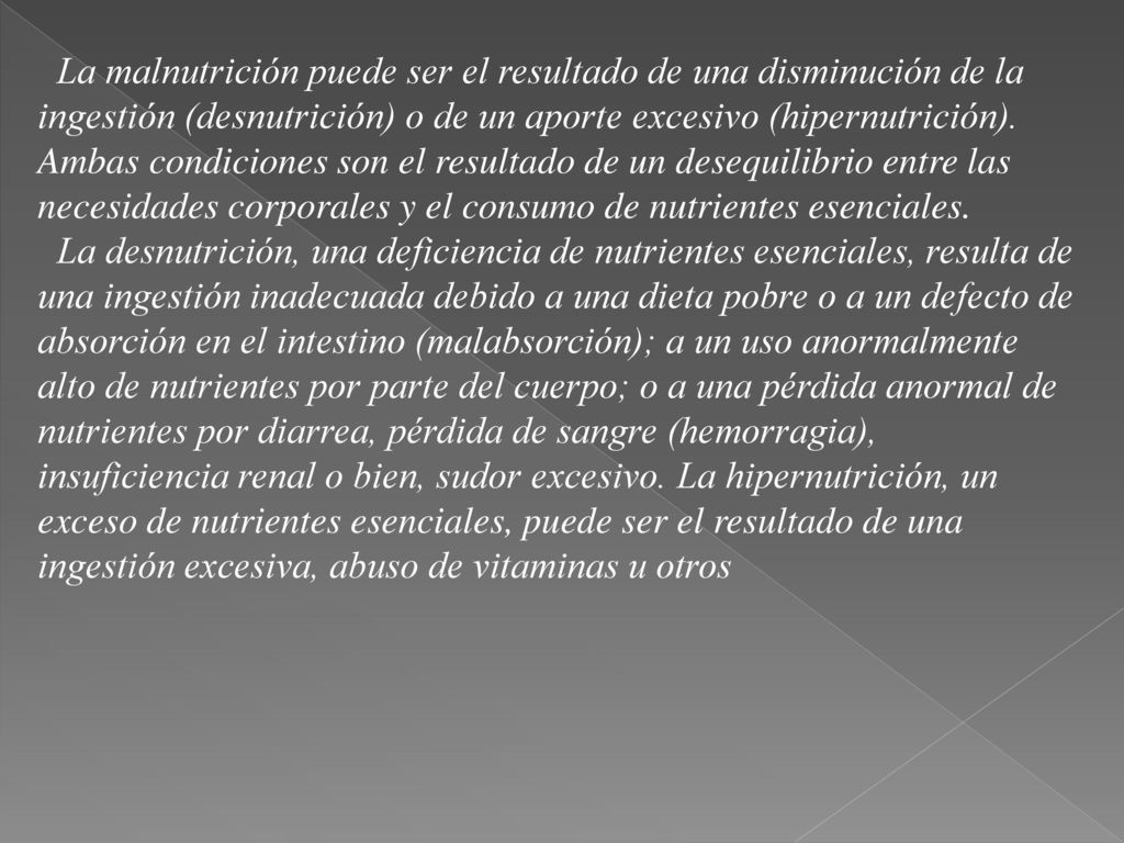 La malnutrición puede ser el resultado de una disminución de la ingestión (desnutrición) o de un aporte excesivo (hipernutrición). Ambas condiciones son el resultado de un desequilibrio entre las necesidades corporales y el consumo de nutrientes esenciales.