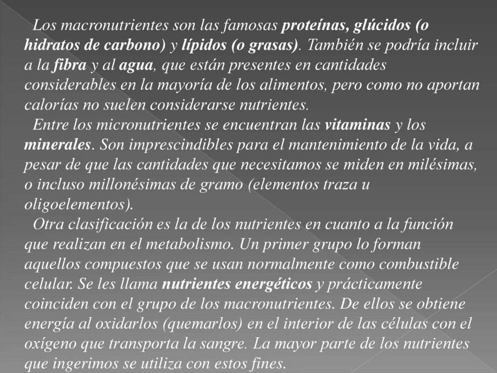 Los macronutrientes son las famosas proteínas, glúcidos (o hidratos de carbono) y lípidos (o grasas). También se podría incluir a la fibra y al agua, que están presentes en cantidades considerables en la mayoría de los alimentos, pero como no aportan calorías no suelen considerarse nutrientes.