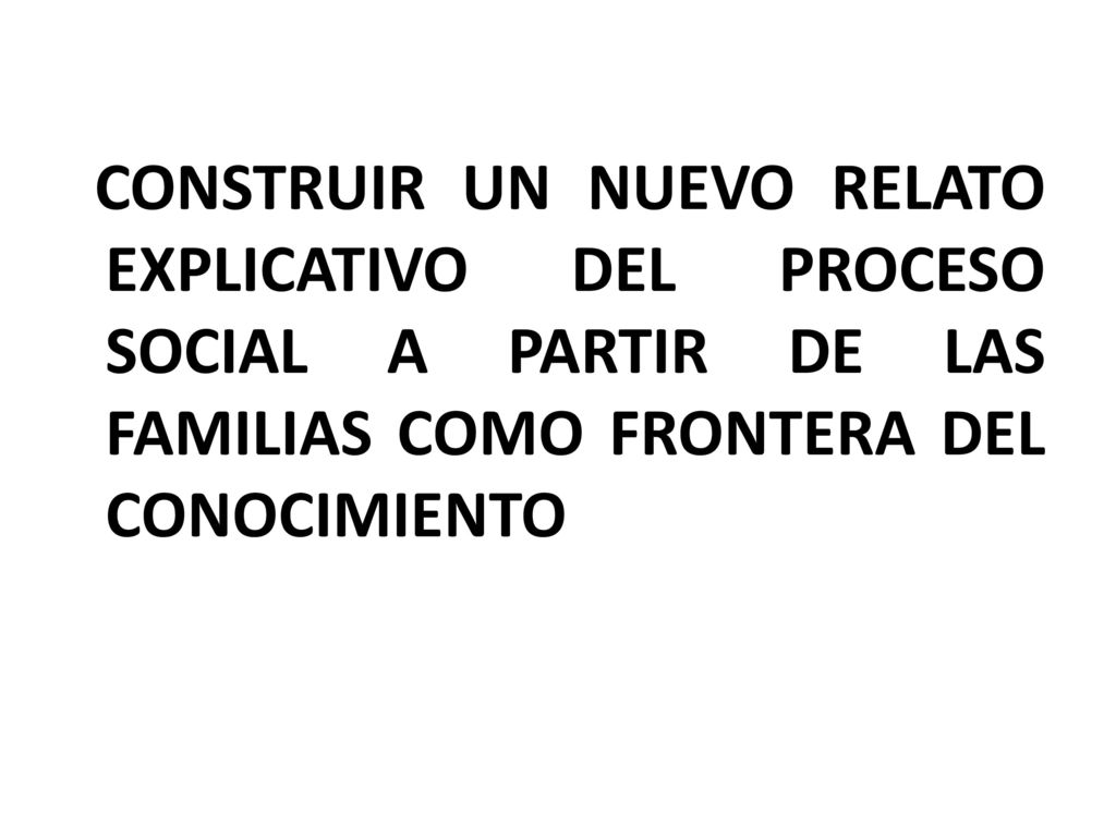 CONSTRUIR UN NUEVO RELATO EXPLICATIVO DEL PROCESO SOCIAL A PARTIR DE LAS FAMILIAS COMO FRONTERA DEL CONOCIMIENTO