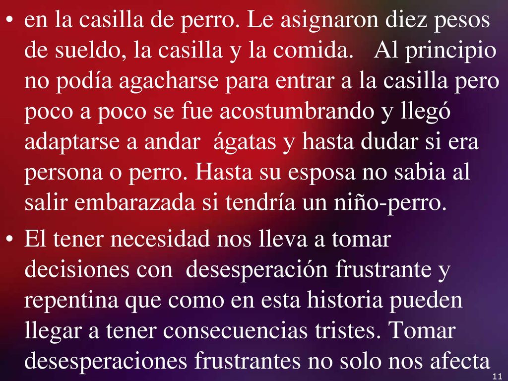 en la casilla de perro. Le asignaron diez pesos de sueldo, la casilla y la comida. Al principio no podía agacharse para entrar a la casilla pero poco a poco se fue acostumbrando y llegó adaptarse a andar ágatas y hasta dudar si era persona o perro. Hasta su esposa no sabia al salir embarazada si tendría un niño-perro.
