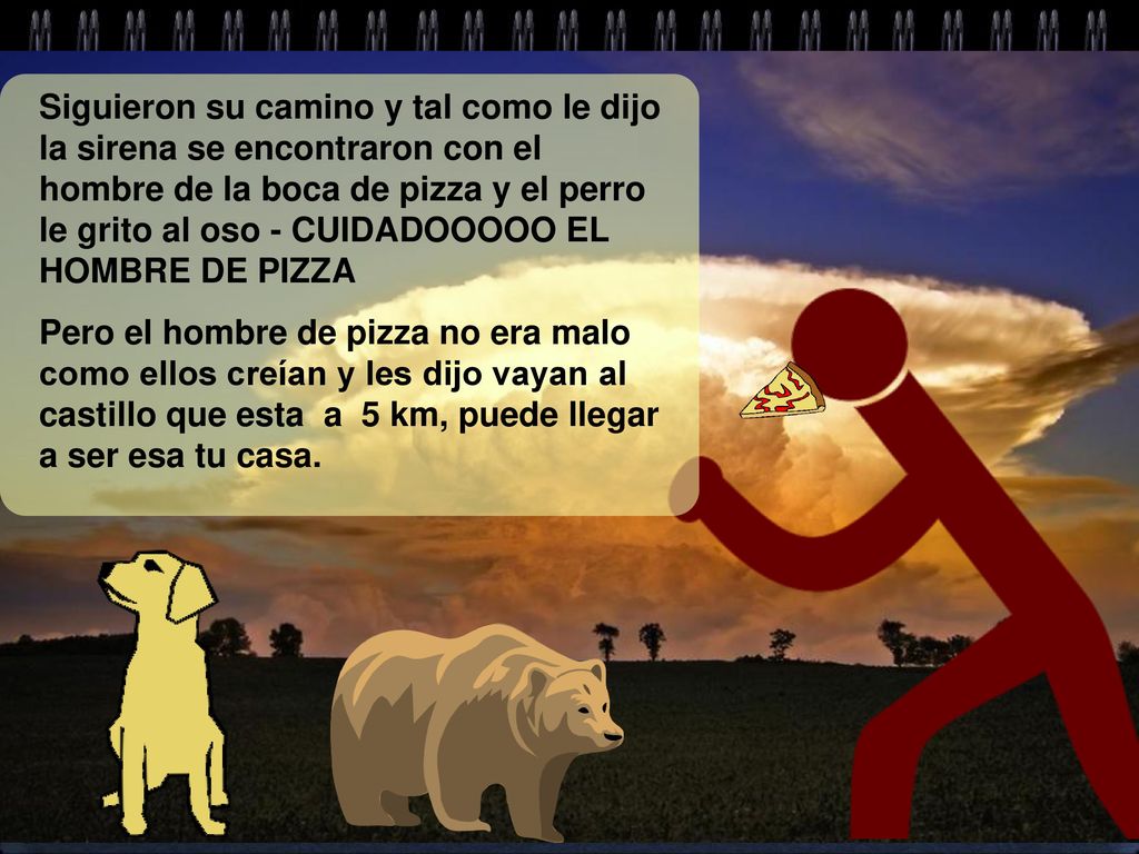 Siguieron su camino y tal como le dijo la sirena se encontraron con el hombre de la boca de pizza y el perro le grito al oso - CUIDADOOOOO EL HOMBRE DE PIZZA