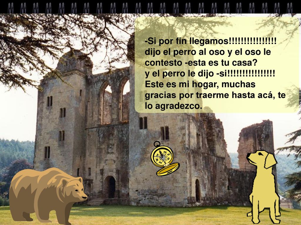 -Si por fin llegamos!!!!!!!!!!!!!!!. dijo el perro al oso y el oso le contesto -esta es tu casa.
