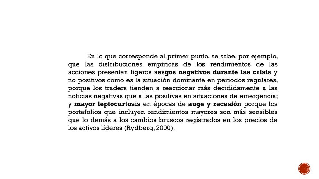 En lo que corresponde al primer punto, se sabe, por ejemplo, que las distribuciones empíricas de los rendimientos de las acciones presentan ligeros sesgos negativos durante las crisis y no positivos como es la situación dominante en periodos regulares, porque los traders tienden a reaccionar más decididamente a las noticias negativas que a las positivas en situaciones de emergencia; y mayor leptocurtosis en épocas de auge y recesión porque los portafolios que incluyen rendimientos mayores son más sensibles que lo demás a los cambios bruscos registrados en los precios de los activos líderes (Rydberg, 2000).