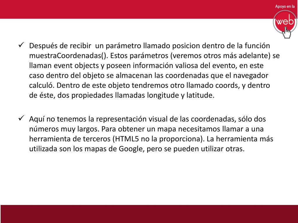 Después de recibir un parámetro llamado posicion dentro de la función muestraCoordenadas(). Estos parámetros (veremos otros más adelante) se llaman event objects y poseen información valiosa del evento, en este caso dentro del objeto se almacenan las coordenadas que el navegador calculó. Dentro de este objeto tendremos otro llamado coords, y dentro de éste, dos propiedades llamadas longitude y latitude.