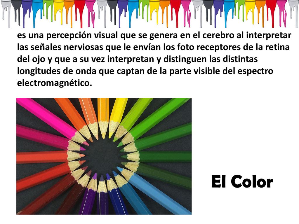 es una percepción visual que se genera en el cerebro al interpretar las señales nerviosas que le envían los foto receptores de la retina del ojo y que a su vez interpretan y distinguen las distintas longitudes de onda que captan de la parte visible del espectro electromagnético.
