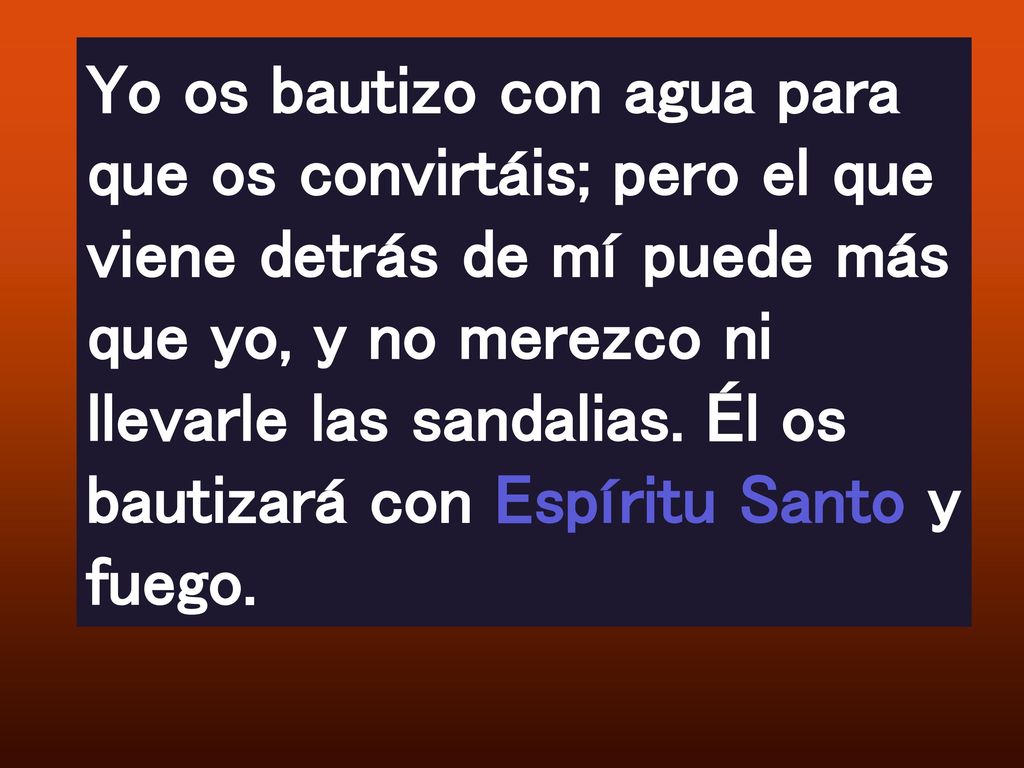Yo os bautizo con agua para que os convirtáis; pero el que viene detrás de mí puede más que yo, y no merezco ni llevarle las sandalias.