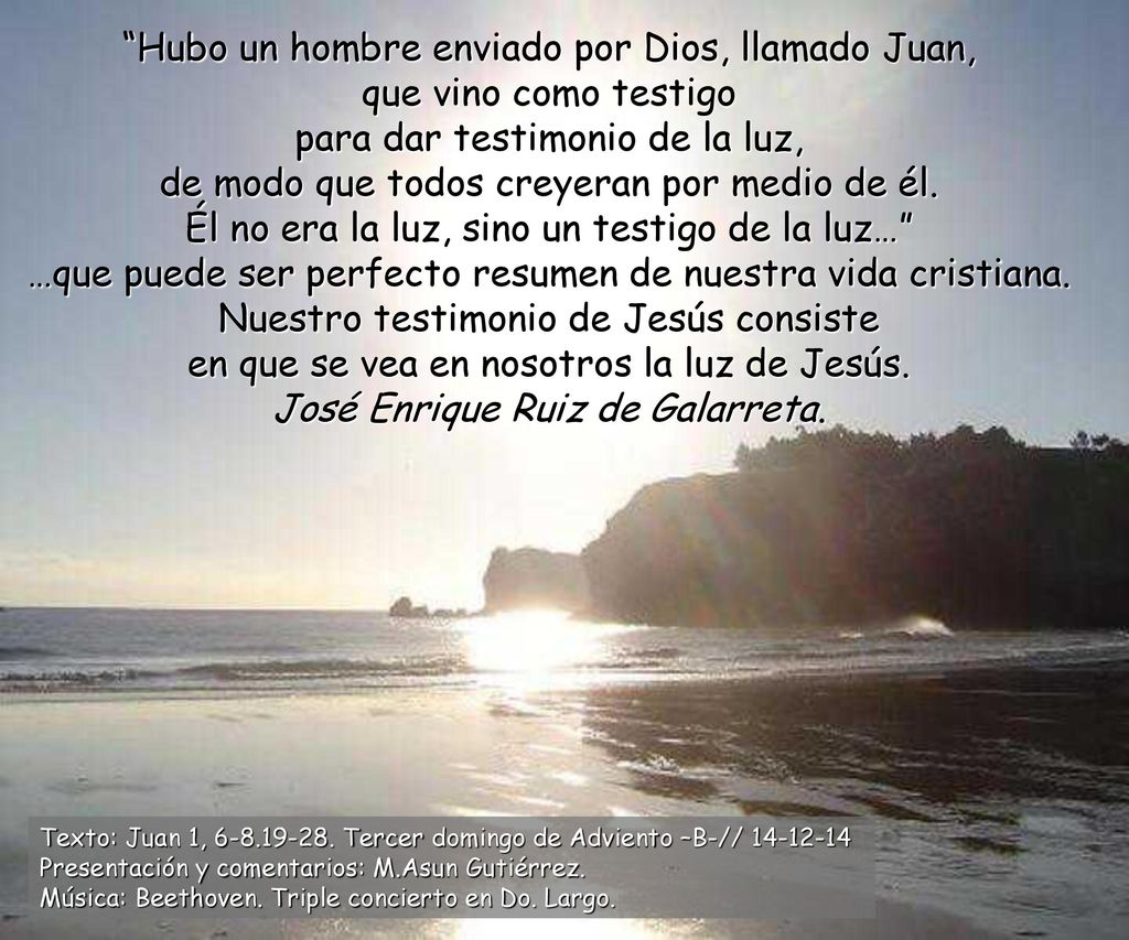 Hubo un hombre enviado por Dios, llamado Juan, que vino como testigo para dar testimonio de la luz, de modo que todos creyeran por medio de él. Él no era la luz, sino un testigo de la luz… …que puede ser perfecto resumen de nuestra vida cristiana. Nuestro testimonio de Jesús consiste en que se vea en nosotros la luz de Jesús. José Enrique Ruiz de Galarreta.