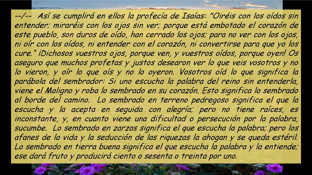 --/-- Así se cumplirá en ellos la profecía de Isaías: Oiréis con los oídos sin entender; miraréis con los ojos sin ver; porque está embotado el corazón de este pueblo, son duros de oído, han cerrado los ojos; para no ver con los ojos, ni oír con los oídos, ni entender con el corazón, ni convertirse para que yo los cure. ¡Dichosos vuestros ojos, porque ven, y vuestros oídos, porque oyen.