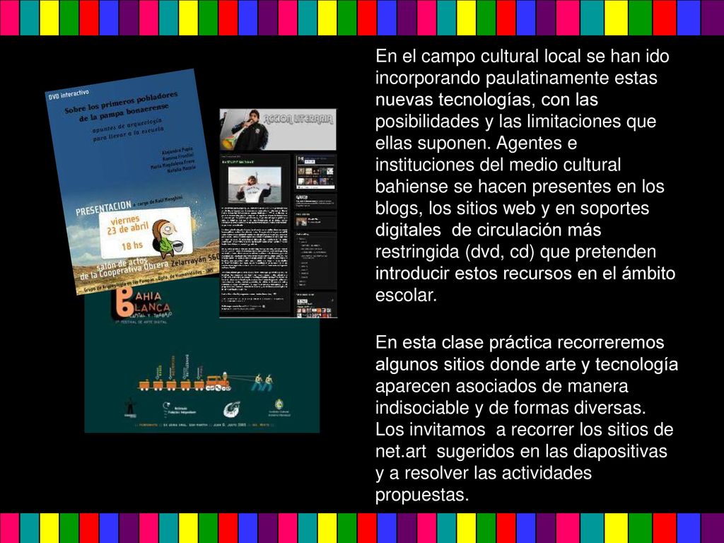 En el campo cultural local se han ido incorporando paulatinamente estas nuevas tecnologías, con las posibilidades y las limitaciones que ellas suponen. Agentes e instituciones del medio cultural bahiense se hacen presentes en los blogs, los sitios web y en soportes digitales de circulación más restringida (dvd, cd) que pretenden introducir estos recursos en el ámbito escolar.
