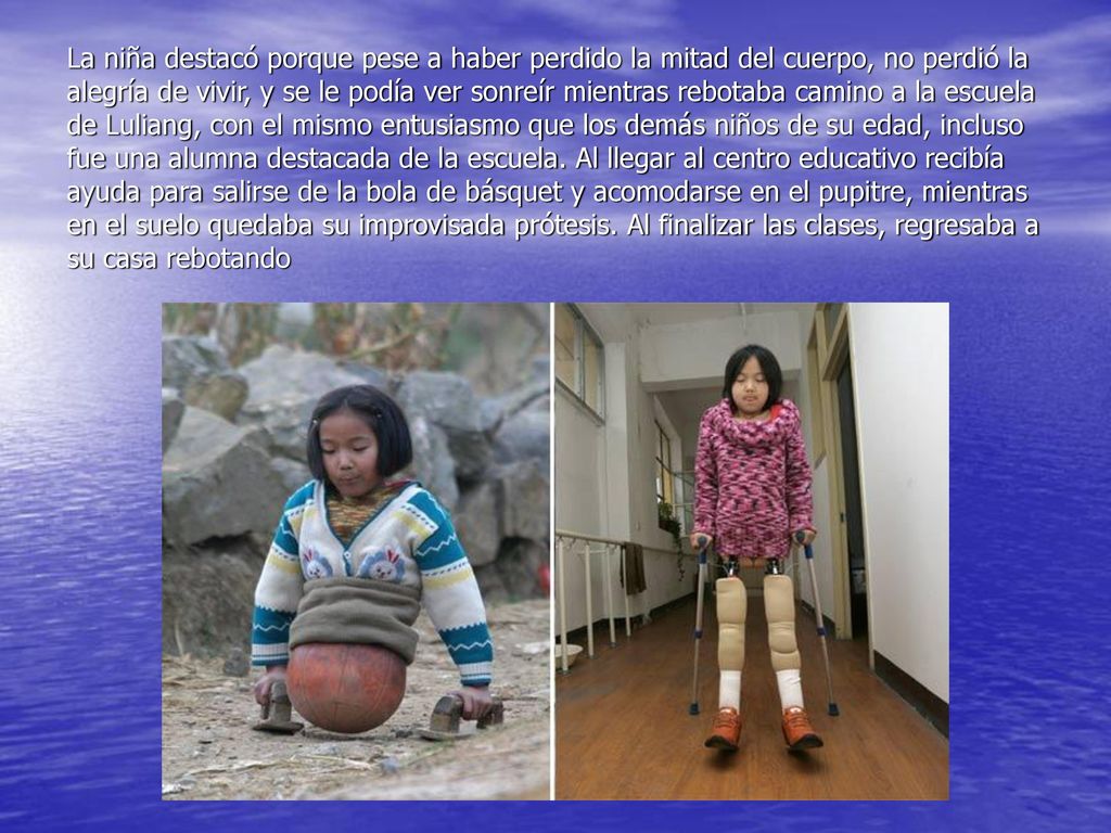 La niña destacó porque pese a haber perdido la mitad del cuerpo, no perdió la alegría de vivir, y se le podía ver sonreír mientras rebotaba camino a la escuela de Luliang, con el mismo entusiasmo que los demás niños de su edad, incluso fue una alumna destacada de la escuela.