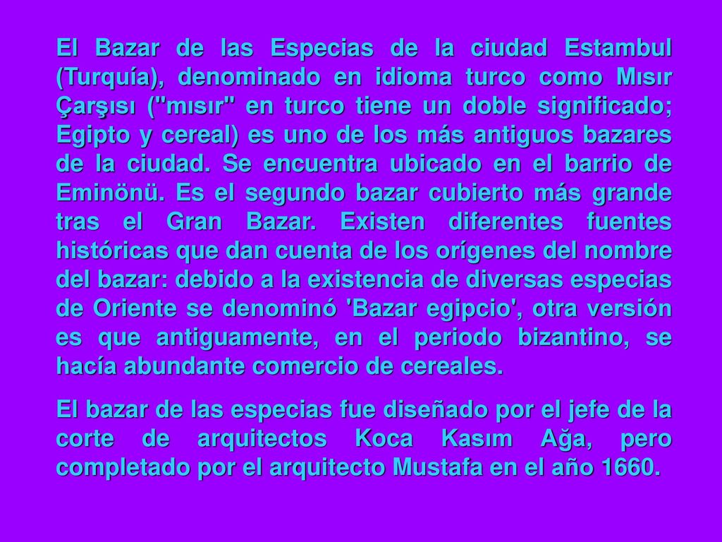 El Bazar de las Especias de la ciudad Estambul (Turquía), denominado en idioma turco como Mısır Çarşısı ( mısır en turco tiene un doble significado; Egipto y cereal) es uno de los más antiguos bazares de la ciudad. Se encuentra ubicado en el barrio de Eminönü. Es el segundo bazar cubierto más grande tras el Gran Bazar. Existen diferentes fuentes históricas que dan cuenta de los orígenes del nombre del bazar: debido a la existencia de diversas especias de Oriente se denominó Bazar egipcio , otra versión es que antiguamente, en el periodo bizantino, se hacía abundante comercio de cereales.